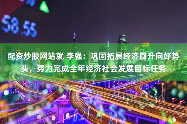 配资炒股网站就 李强：巩固拓展经济回升向好势头，努力完成全年经济社会发展目标任务