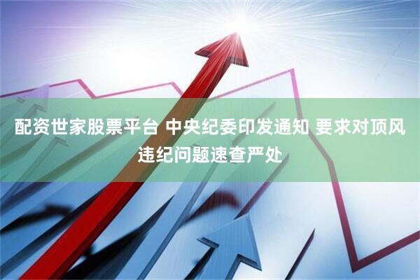 配资世家股票平台 中央纪委印发通知 要求对顶风违纪问题速查严处