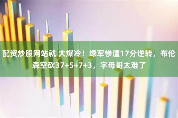 配资炒股网站就 大爆冷！绿军惨遭17分逆转，布伦森空砍37+5+7+3，字母哥太难了