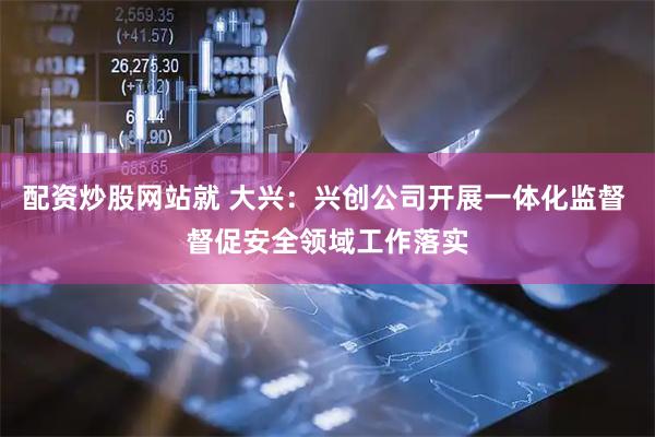 配资炒股网站就 大兴：兴创公司开展一体化监督 督促安全领域工作落实