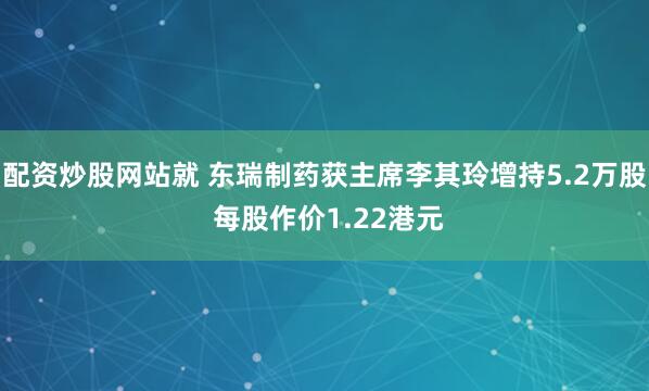 配资炒股网站就 东瑞制药获主席李其玲增持5.2万股 每股作价1.22港元