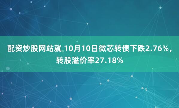 配资炒股网站就 10月10日微芯转债下跌2.76%，转股溢价率27.18%