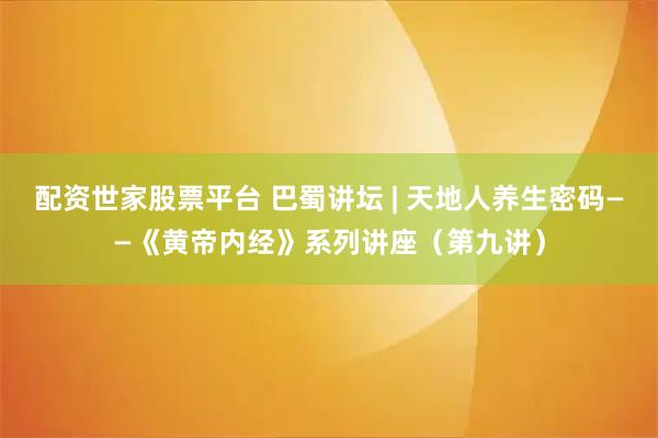 配资世家股票平台 巴蜀讲坛 | 天地人养生密码——《黄帝内经》系列讲座（第九讲）