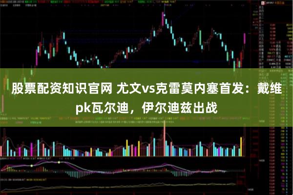 股票配资知识官网 尤文vs克雷莫内塞首发:戴维pk瓦尔迪,伊尔迪兹出战