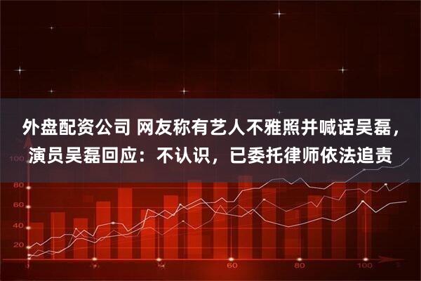外盘配资公司 网友称有艺人不雅照并喊话吴磊，演员吴磊回应：不认识，已委托律师依法追责