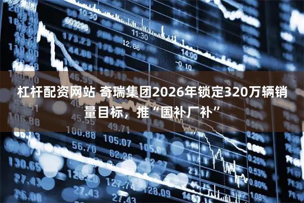 杠杆配资网站 奇瑞集团2026年锁定320万辆销量目标,推“国补厂补”