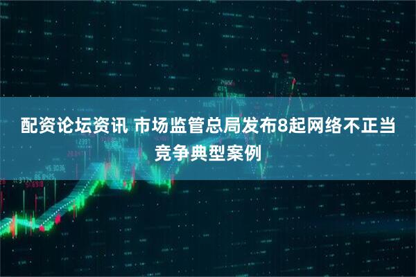 配资论坛资讯 市场监管总局发布8起网络不正当竞争典型案例