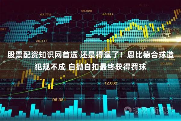 股票配资知识网首选 还是得逞了！恩比德合球造犯规不成 自抛自扣最终获得罚球