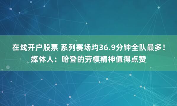 在线开户股票 系列赛场均36.9分钟全队最多！媒体人：哈登的劳模精神值得点赞