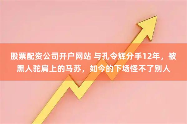 股票配资公司开户网站 与孔令辉分手12年，被黑人驼肩上的马苏，如今的下场怪不了别人
