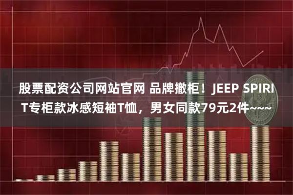 股票配资公司网站官网 品牌撤柜！JEEP SPIRIT专柜款冰感短袖T恤，男女同款79元2件~~~