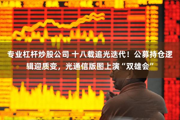 专业杠杆炒股公司 十八载追光迭代！公募持仓逻辑迎质变，光通信版图上演“双雄会”