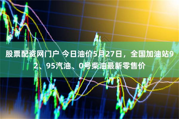 股票配资网门户 今日油价5月27日，全国加油站92、95汽油、0号柴油最新零售价