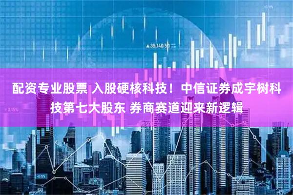 配资专业股票 入股硬核科技！中信证券成宇树科技第七大股东 券商赛道迎来新逻辑