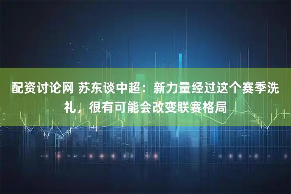 配资讨论网 苏东谈中超：新力量经过这个赛季洗礼，很有可能会改变联赛格局