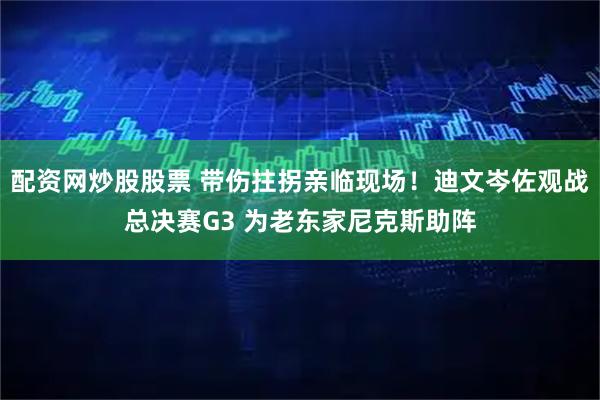 配资网炒股股票 带伤拄拐亲临现场！迪文岑佐观战总决赛G3 为老东家尼克斯助阵